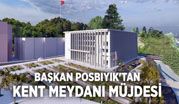 BAŞKAN POSBIYIK’TAN KENT MEYDANI MÜJDESİ